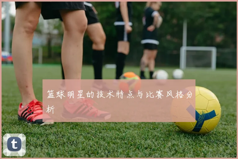 篮球明星的技术特点与比赛风格分析