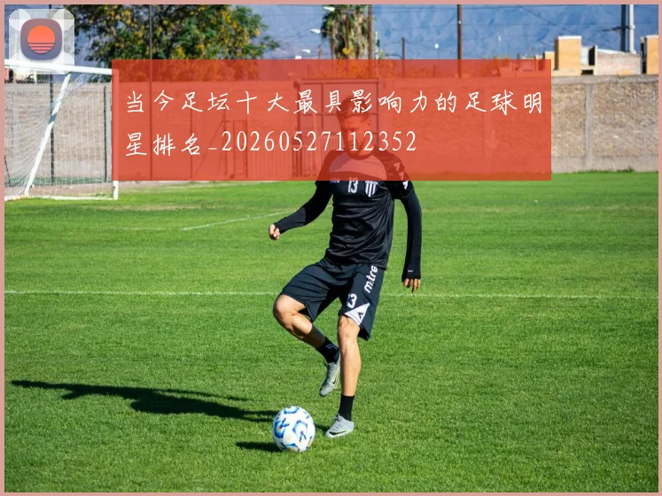 当今足坛十大最具影响力的足球明星排名_20260527112352