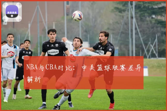 NBA与CBA对比：中美篮球联赛差异解析