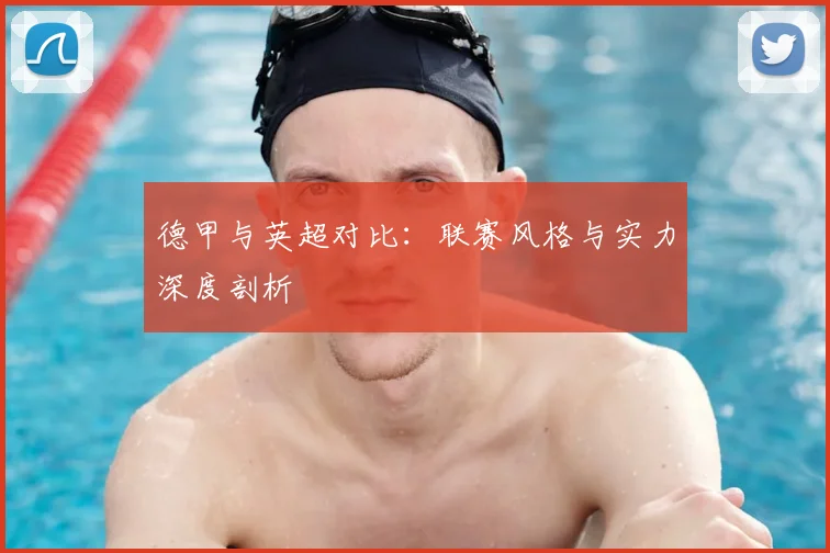 德甲与英超对比：联赛风格与实力深度剖析
