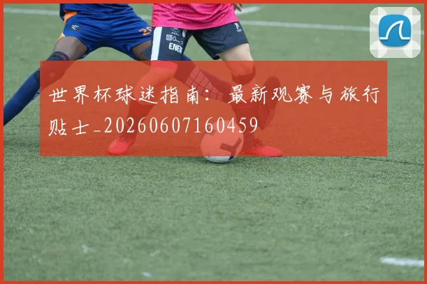 世界杯球迷指南：最新观赛与旅行贴士_20260607160459